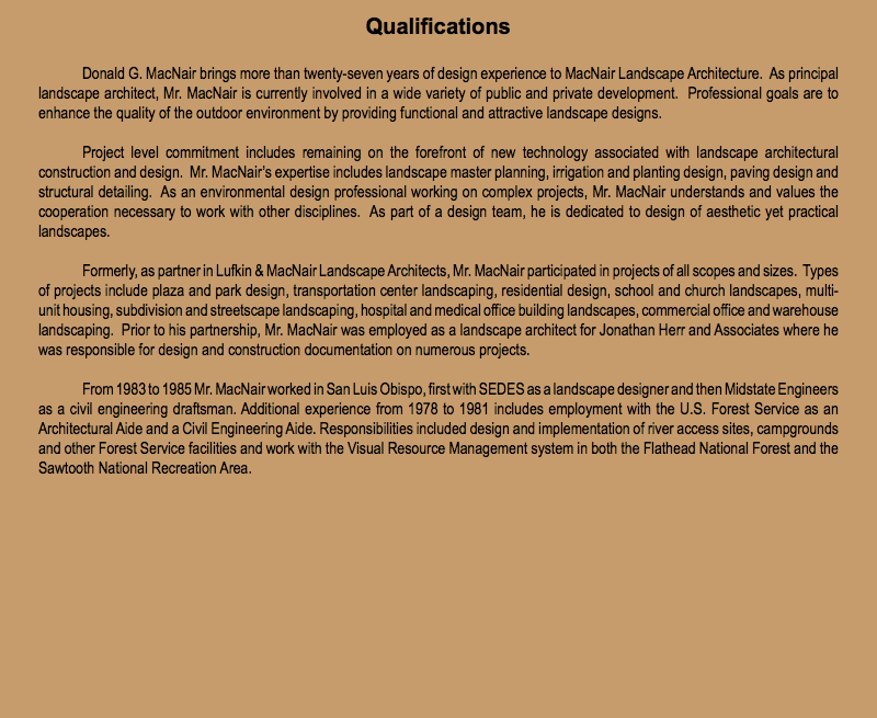 Qualifications Donald G. MacNair brings more than twenty-seven years of design experience to MacNair Landscape Architecture. As principal landscape architect, Mr. MacNair is currently involved in a wide variety of public and private development. Professional goals are to enhance the quality of the outdoor environment by providing functional and attractive landscape designs. Project level commitment includes remaining on the forefront of new technology associated with landscape architectural construction and design. Mr. MacNair’s expertise includes landscape master planning, irrigation and planting design, paving design and structural detailing. As an environmental design professional working on complex projects, Mr. MacNair understands and values the cooperation necessary to work with other disciplines. As part of a design team, he is dedicated to design of aesthetic yet practical landscapes. Formerly, as partner in Lufkin & MacNair Landscape Architects, Mr. MacNair participated in projects of all scopes and sizes. Types of projects include plaza and park design, transportation center landscaping, residential design, school and church landscapes, multi-unit housing, subdivision and streetscape landscaping, hospital and medical office building landscapes, commercial office and warehouse landscaping. Prior to his partnership, Mr. MacNair was employed as a landscape architect for Jonathan Herr and Associates where he was responsible for design and construction documentation on numerous projects. From 1983 to 1985 Mr. MacNair worked in San Luis Obispo, first with SEDES as a landscape designer and then Midstate Engineers as a civil engineering draftsman. Additional experience from 1978 to 1981 includes employment with the U.S. Forest Service as an Architectural Aide and a Civil Engineering Aide. Responsibilities included design and implementation of river access sites, campgrounds and other Forest Service facilities and work with the Visual Resource Management system in both the Flathead National Forest and the Sawtooth National Recreation Area. 