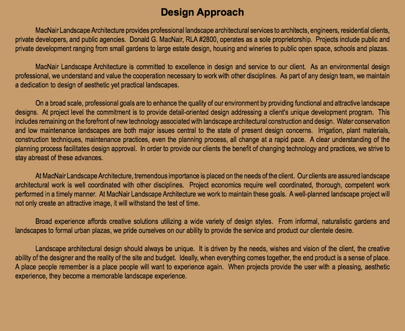 Design Approach MacNair Landscape Architecture provides professional landscape architectural services to architects, engineers, residential clients, private developers, and public agencies. Donald G. MacNair, RLA #2800, operates as a sole proprietorship. Projects include public and private development ranging from small gardens to large estate design, housing and wineries to public open space, schools and plazas. MacNair Landscape Architecture is committed to excellence in design and service to our client. As an environmental design professional, we understand and value the cooperation necessary to work with other disciplines. As part of any design team, we maintain a dedication to design of aesthetic yet practical landscapes. On a broad scale, professional goals are to enhance the quality of our environment by providing functional and attractive landscape designs. At project level the commitment is to provide detail-oriented design addressing a client's unique development program. This includes remaining on the forefront of new technology associated with landscape architectural construction and design. Water conservation and low maintenance landscapes are both major issues central to the state of present design concerns. Irrigation, plant materials, construction techniques, maintenance practices, even the planning process, all change at a rapid pace. A clear understanding of the planning process facilitates design approval. In order to provide our clients the benefit of changing technology and practices, we strive to stay abreast of these advances. At MacNair Landscape Architecture, tremendous importance is placed on the needs of the client. Our clients are assured landscape architectural work is well coordinated with other disciplines. Project economics require well coordinated, thorough, competent work performed in a timely manner. At MacNair Landscape Architecture we work to maintain these goals. A well-planned landscape project will not only create an attractive image, it will withstand the test of time. Broad experience affords creative solutions utilizing a wide variety of design styles. From informal, naturalistic gardens and landscapes to formal urban plazas, we pride ourselves on our ability to provide the service and product our clientele desire. Landscape architectural design should always be unique. It is driven by the needs, wishes and vision of the client, the creative ability of the designer and the reality of the site and budget. Ideally, when everything comes together, the end product is a sense of place. A place people remember is a place people will want to experience again. When projects provide the user with a pleasing, aesthetic experience, they become a memorable landscape experience. 